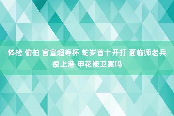 体检 偷拍 官宣超等杯 蛇岁首十开打 面临师老兵疲上港 申花能卫冕吗