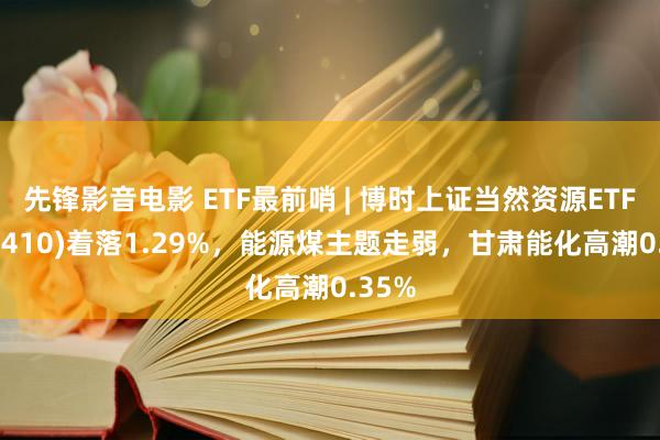 先锋影音电影 ETF最前哨 | 博时上证当然资源ETF(510410)着落1.29%，能源煤主题走弱，甘肃能化高潮0.35%
