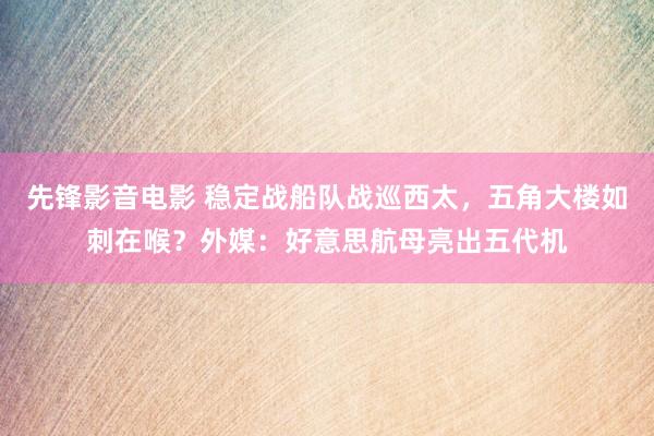 先锋影音电影 稳定战船队战巡西太，五角大楼如刺在喉？外媒：好意思航母亮出五代机