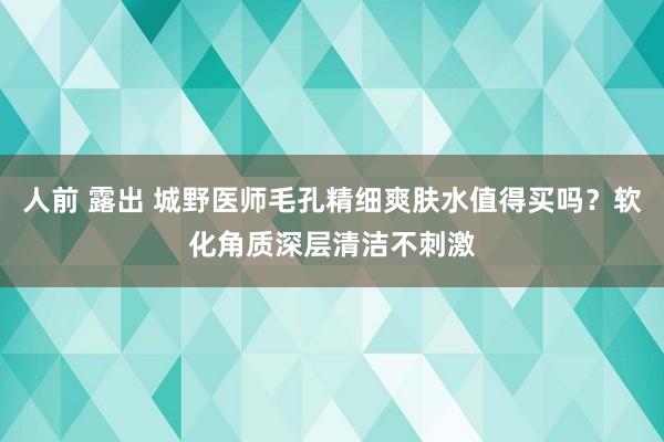 人前 露出 城野医师毛孔精细爽肤水值得买吗？软化角质深层清洁不刺激