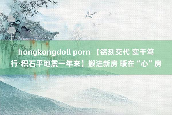 hongkongdoll porn 【铭刻交代 实干笃行·积石平地震一年来】搬进新房 暖在“心”房