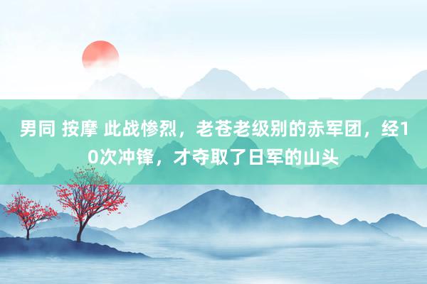男同 按摩 此战惨烈，老苍老级别的赤军团，经10次冲锋，才夺取了日军的山头