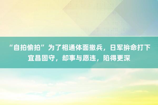 “自拍偷拍” 为了相通体面撤兵，日军拚命打下宜昌固守，却事与愿违，陷得更深