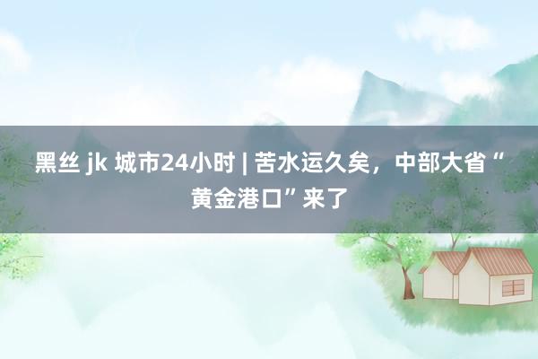 黑丝 jk 城市24小时 | 苦水运久矣，中部大省“黄金港口”来了
