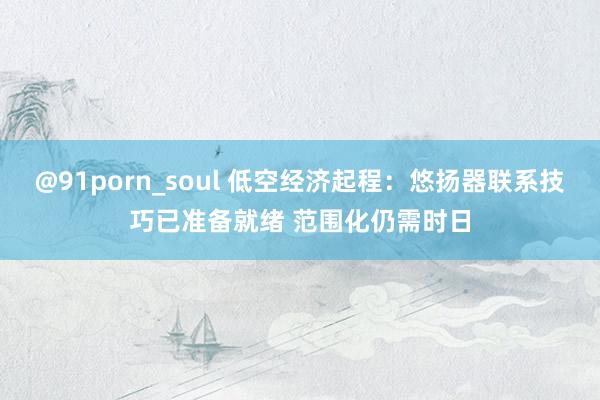 @91porn_soul 低空经济起程：悠扬器联系技巧已准备就绪 范围化仍需时日