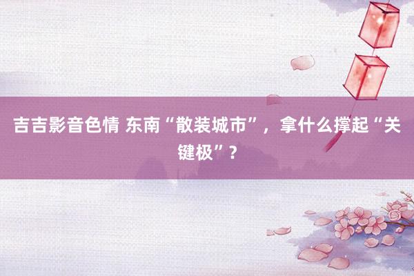 吉吉影音色情 东南“散装城市”，拿什么撑起“关键极”？
