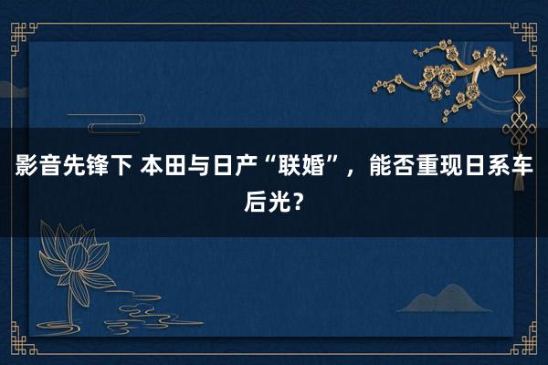 影音先锋下 本田与日产“联婚”，能否重现日系车后光？