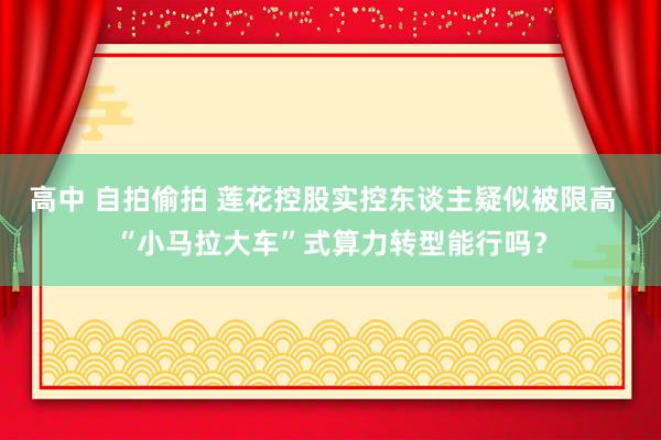 高中 自拍偷拍 莲花控股实控东谈主疑似被限高  “小马拉大车”式算力转型能行吗？