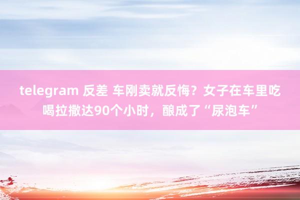 telegram 反差 车刚卖就反悔？女子在车里吃喝拉撒达90个小时，酿成了“尿泡车”