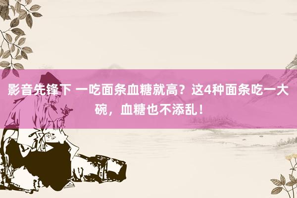 影音先锋下 一吃面条血糖就高？这4种面条吃一大碗，血糖也不添乱！