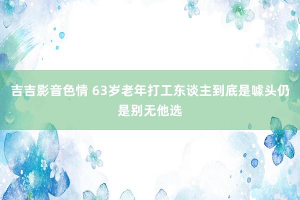吉吉影音色情 63岁老年打工东谈主到底是噱头仍是别无他选