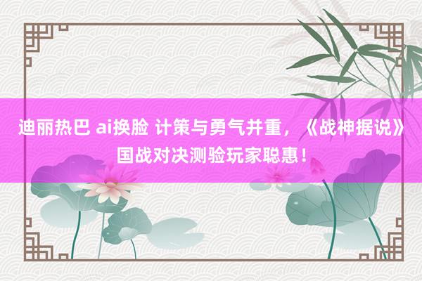 迪丽热巴 ai换脸 计策与勇气并重，《战神据说》国战对决测验玩家聪惠！