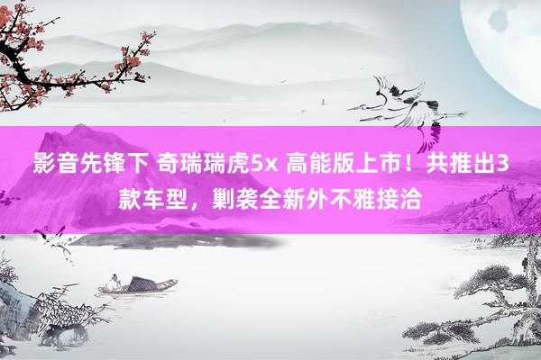 影音先锋下 奇瑞瑞虎5x 高能版上市！共推出3款车型，剿袭全新外不雅接洽