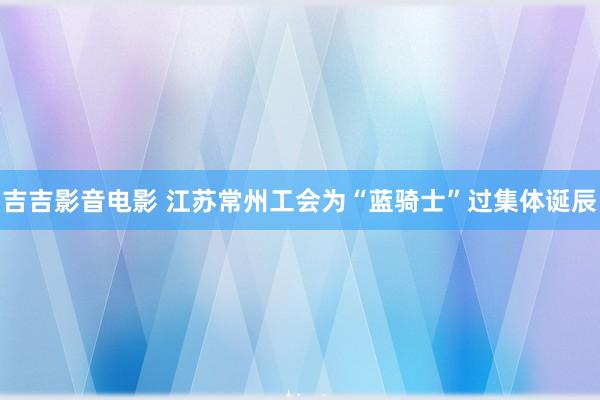 吉吉影音电影 江苏常州工会为“蓝骑士”过集体诞辰