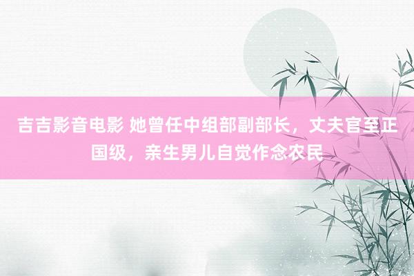 吉吉影音电影 她曾任中组部副部长，丈夫官至正国级，亲生男儿自觉作念农民