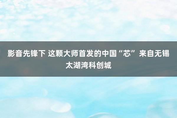 影音先锋下 这颗大师首发的中国“芯” 来自无锡太湖湾科创城