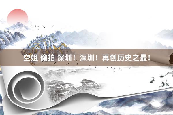 空姐 偷拍 深圳！深圳！再创历史之最！