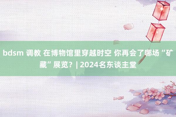 bdsm 调教 在博物馆里穿越时空 你再会了哪场“矿藏”展览？| 2024名东谈主堂