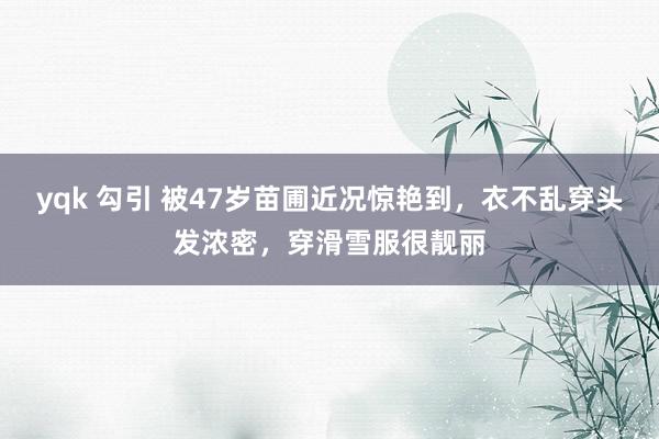 yqk 勾引 被47岁苗圃近况惊艳到，衣不乱穿头发浓密，穿滑雪服很靓丽