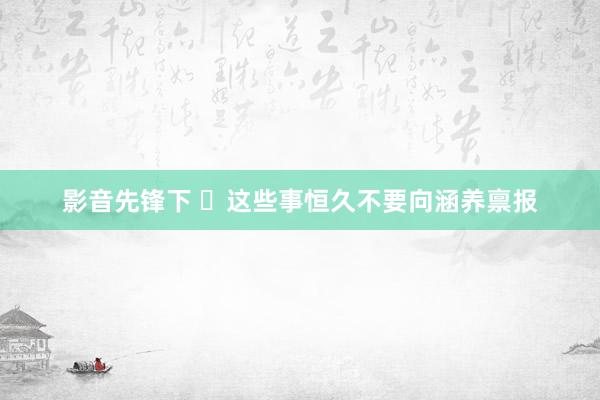 影音先锋下 ​这些事恒久不要向涵养禀报