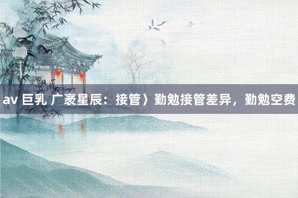 av 巨乳 广袤星辰：接管〉勤勉接管差异，勤勉空费