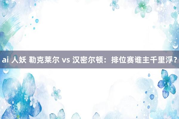 ai 人妖 勒克莱尔 vs 汉密尔顿：排位赛谁主千里浮？