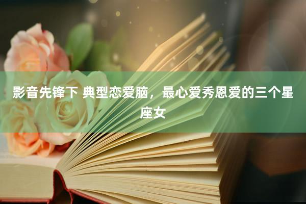 影音先锋下 典型恋爱脑，最心爱秀恩爱的三个星座女