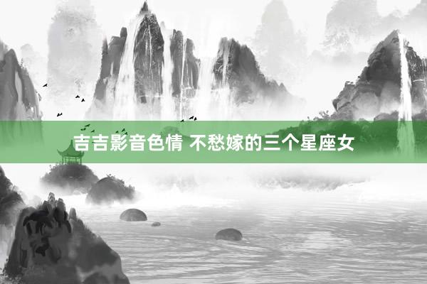 吉吉影音色情 不愁嫁的三个星座女