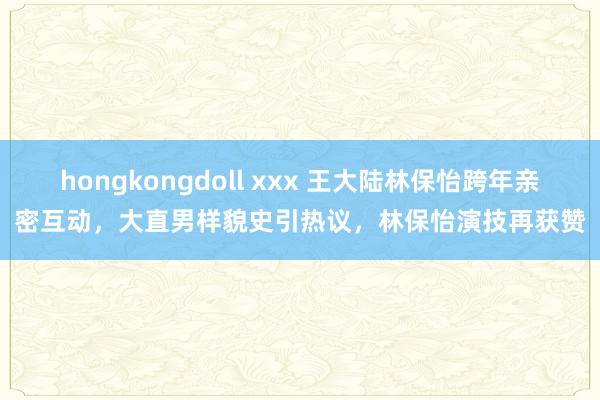 hongkongdoll xxx 王大陆林保怡跨年亲密互动，大直男样貌史引热议，林保怡演技再获赞