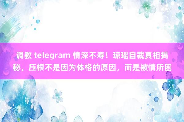 调教 telegram 情深不寿！琼瑶自裁真相揭秘，压根不是因为体格的原因，而是被情所困