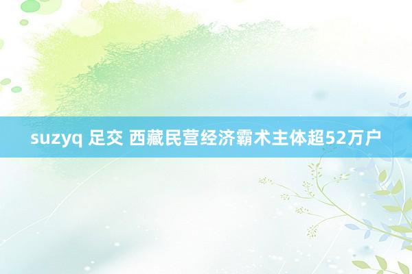 suzyq 足交 西藏民营经济霸术主体超52万户