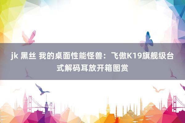 jk 黑丝 我的桌面性能怪兽：飞傲K19旗舰级台式解码耳放开箱图赏