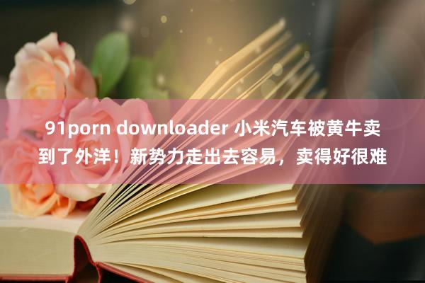 91porn downloader 小米汽车被黄牛卖到了外洋！新势力走出去容易，卖得好很难