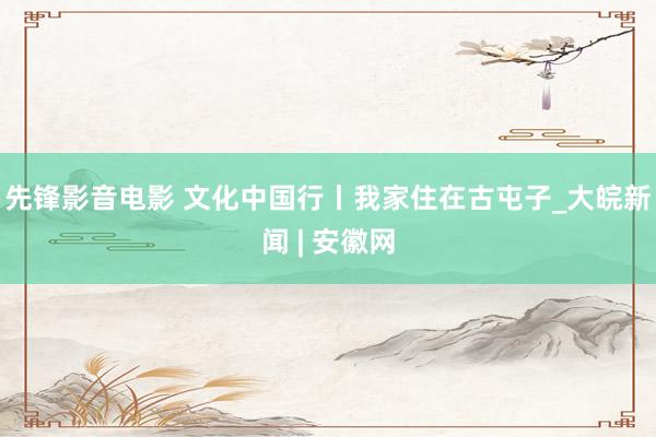 先锋影音电影 文化中国行丨我家住在古屯子_大皖新闻 | 安徽网