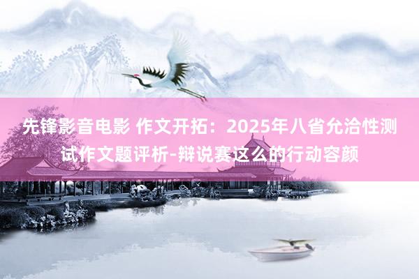 先锋影音电影 作文开拓：2025年八省允洽性测试作文题评析-辩说赛这么的行动容颜