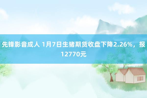 先锋影音成人 1月7日生猪期货收盘下降2.26%，报12770元