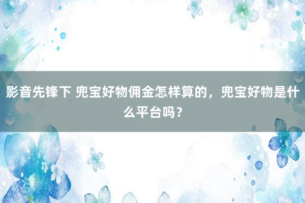 影音先锋下 兜宝好物佣金怎样算的，兜宝好物是什么平台吗？