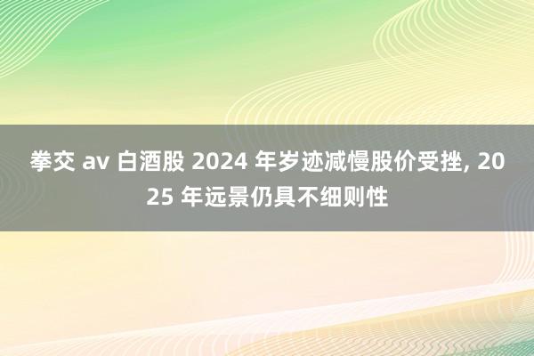 拳交 av 白酒股 2024 年岁迹减慢股价受挫， 2025 年远景仍具不细则性