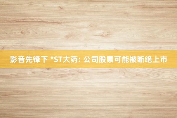影音先锋下 *ST大药: 公司股票可能被断绝上市