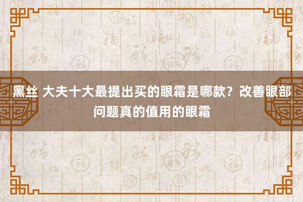 黑丝 大夫十大最提出买的眼霜是哪款？改善眼部问题真的值用的眼霜