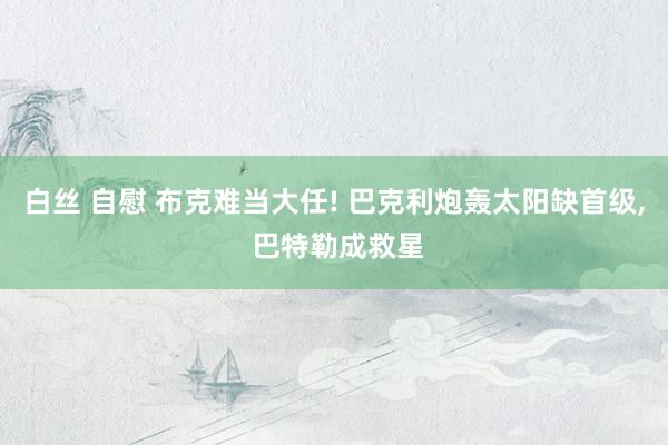 白丝 自慰 布克难当大任! 巴克利炮轰太阳缺首级， 巴特勒成救星