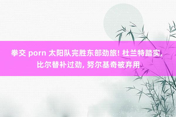 拳交 porn 太阳队完胜东部劲旅! 杜兰特踏实， 比尔替补过劲， 努尔基奇被弃用