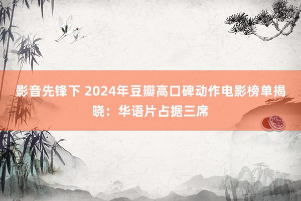 影音先锋下 2024年豆瓣高口碑动作电影榜单揭晓：华语片占据三席