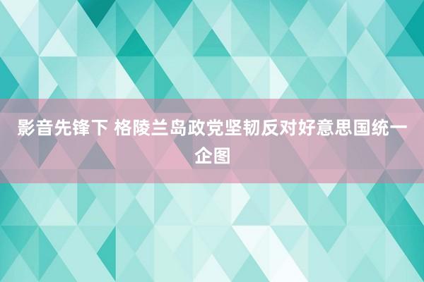 影音先锋下 格陵兰岛政党坚韧反对好意思国统一企图