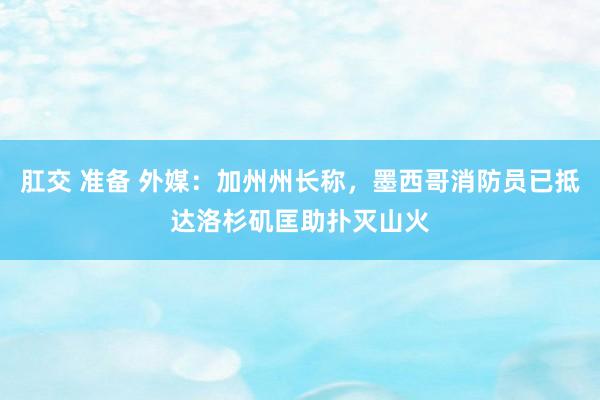 肛交 准备 外媒：加州州长称，墨西哥消防员已抵达洛杉矶匡助扑灭山火