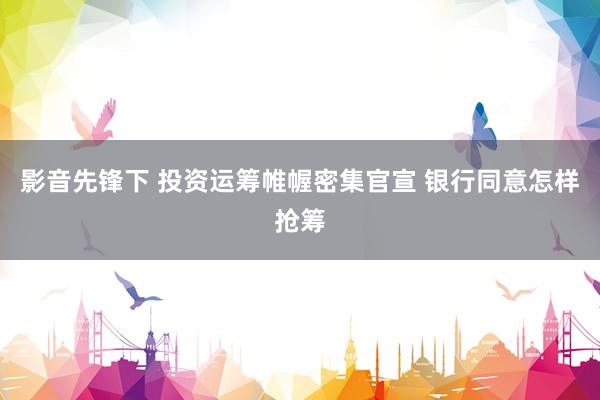 影音先锋下 投资运筹帷幄密集官宣 银行同意怎样抢筹
