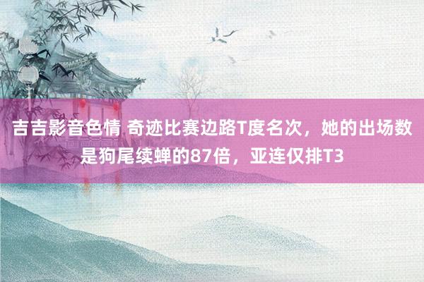 吉吉影音色情 奇迹比赛边路T度名次，她的出场数是狗尾续蝉的87倍，亚连仅排T3