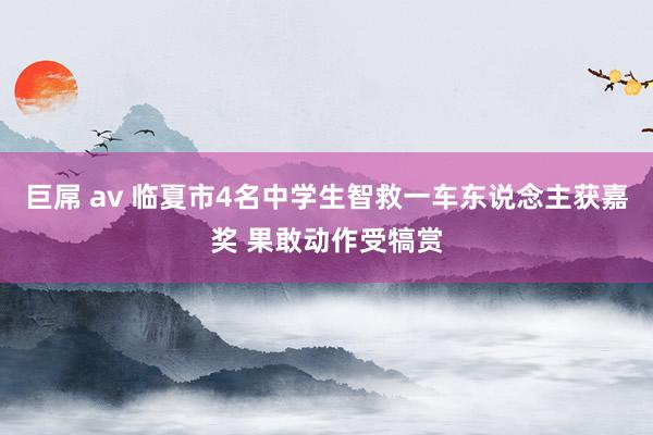 巨屌 av 临夏市4名中学生智救一车东说念主获嘉奖 果敢动作受犒赏
