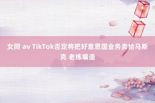 女同 av TikTok否定将把好意思国业务卖给马斯克 老练编造