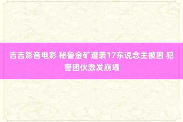 吉吉影音电影 秘鲁金矿遭袭17东说念主被困 犯警团伙激发崩塌